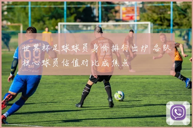 世界杯足球球员身价排行出炉 各队核心球员估值对比成焦点