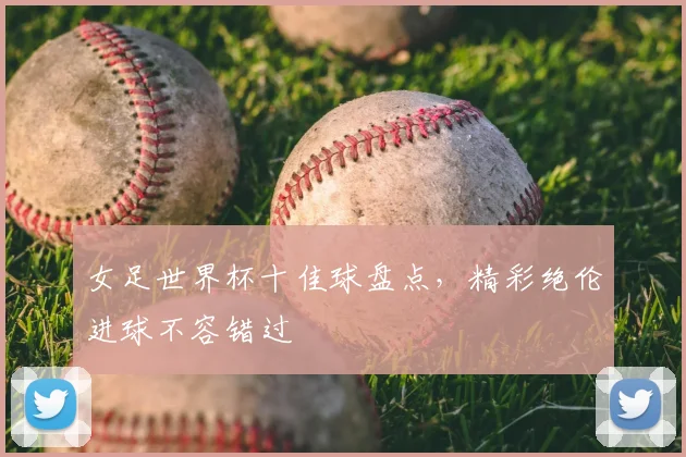 女足世界杯十佳球盘点,精彩绝伦进球不容错过