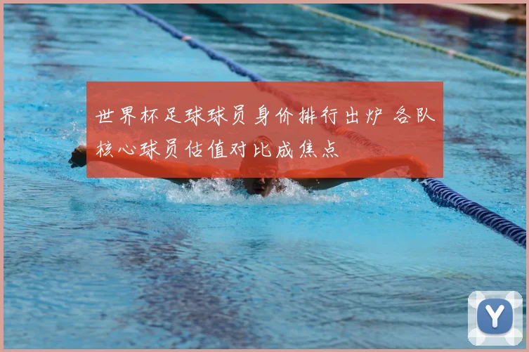 世界杯足球球员身价排行出炉 各队核心球员估值对比成焦点