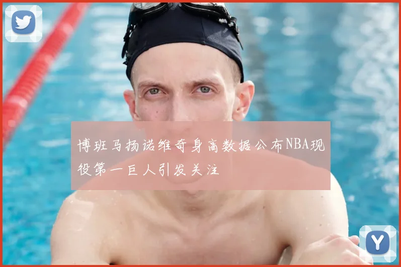 博班马扬诺维奇身高数据公布NBA现役第一巨人引发关注