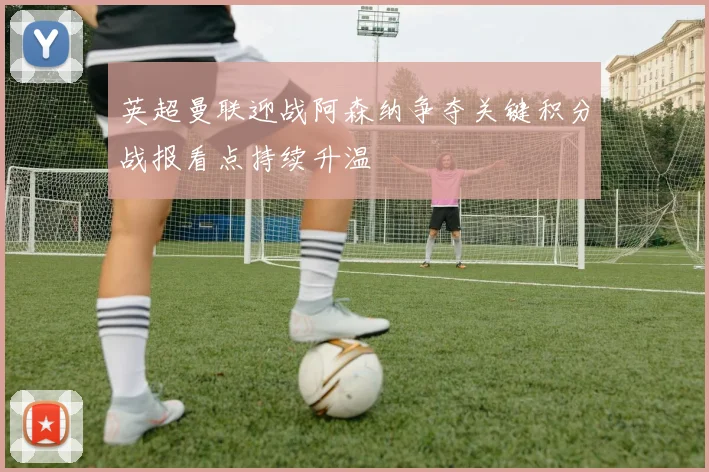 英超曼联迎战阿森纳争夺关键积分战报看点持续升温