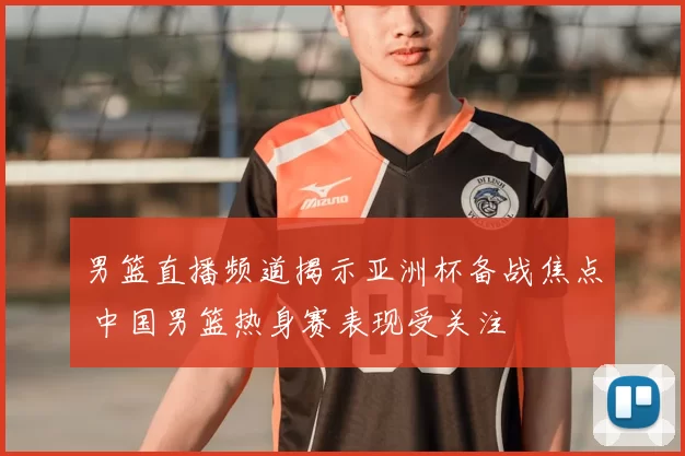 男篮直播频道揭示亚洲杯备战焦点 中国男篮热身赛表现受关注