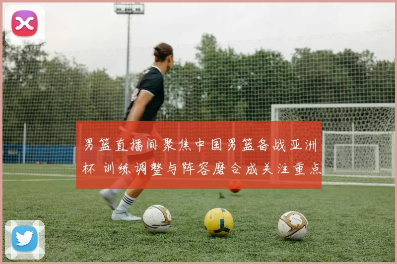 男篮直播间聚焦中国男篮备战亚洲杯 训练调整与阵容磨合成关注重点