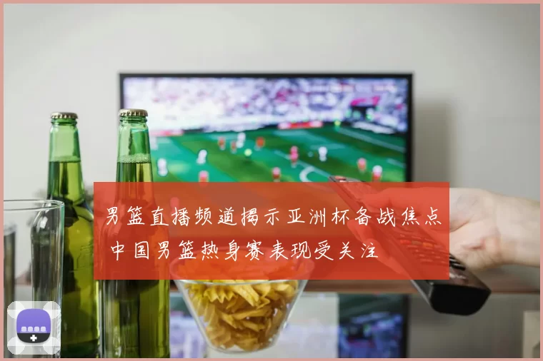 男篮直播频道揭示亚洲杯备战焦点 中国男篮热身赛表现受关注